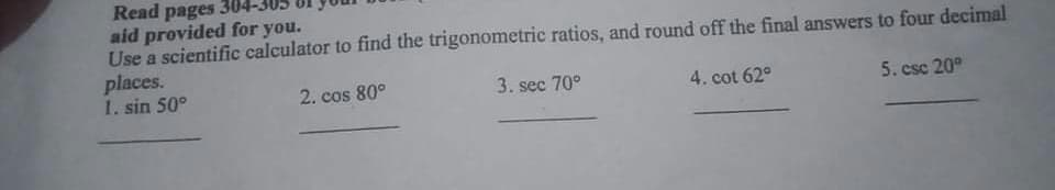 Read pages 3U
aid provided for you.
Use a scientific calculator to find the trigonometric ratios, and round off the final answers to four decimal
places.
1. sin 50°
2. cos 80°
3. sec 70°
4. cot 62°
5. csc 20°
