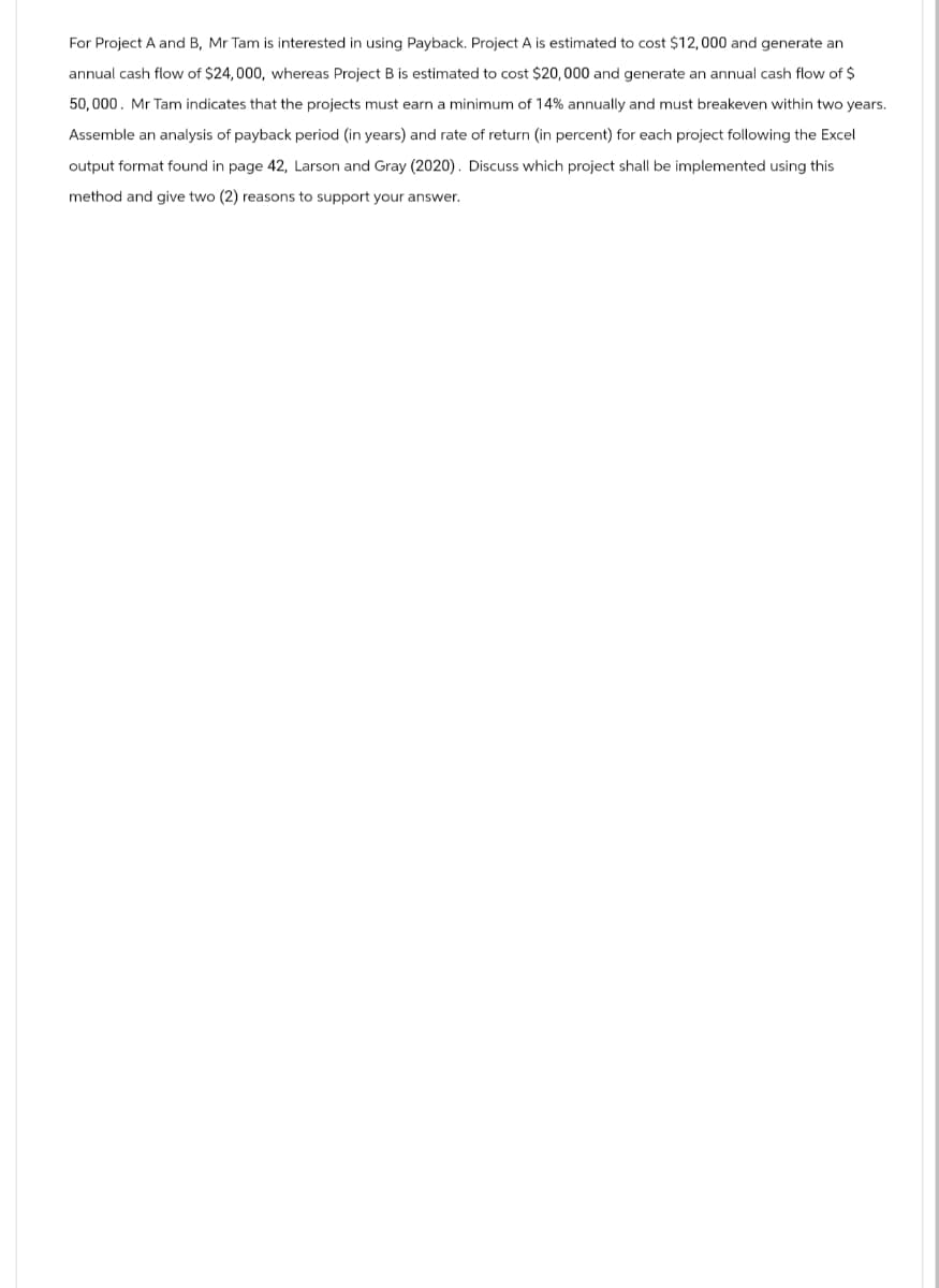 For Project A and B, Mr Tam is interested in using Payback. Project A is estimated to cost $12,000 and generate an
annual cash flow of $24,000, whereas Project B is estimated to cost $20,000 and generate an annual cash flow of $
50,000. Mr Tam indicates that the projects must earn a minimum of 14% annually and must breakeven within two years.
Assemble an analysis of payback period (in years) and rate of return (in percent) for each project following the Excel
output format found in page 42, Larson and Gray (2020). Discuss which project shall be implemented using this
method and give two (2) reasons to support your answer.