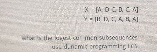 X= [A, D C, B, C, A]
Y = [B, D, C, A, B, A]
what is the logest common subsequenses
use dunamic programming LCS