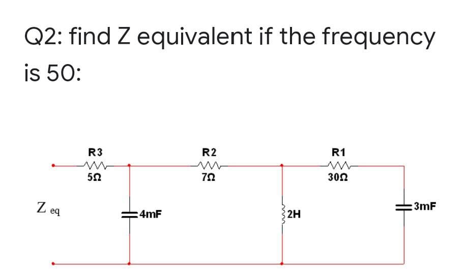 Q2: find Z equivalent if the frequency
is 50:
R2
ww
792
R1
www
30Ω
3mF
Z eq
R3
ww
552
4mF
2H