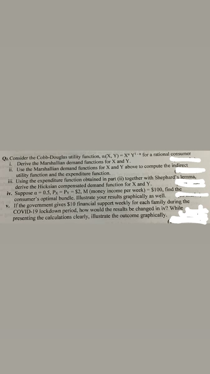 Q2 Consider the Cobb-Douglas utility function, u;(X, Y) = Xª Y' -ª for a rational consumer
i. Derive the Marshallian demand functions for X and Y.
ii. Use the Marshallian demand functions for X and Y above to compute the indirect
utility function and the expenditure function.
iii. Using the expenditure function obtained in part (ii) together with Shephard's lemma,
derive the Hicksian compensated demand function for X and Y.
iv. Suppose a = 0.5, Px = Py = $2, M (money income per week) = $100, find the
consumer's optimal bundle. Illustrate your results graphically as well.
v. If the government gives $10 financial support weekly for each family during the
COVID-19 lockdown period, how would the results be changed in iv? While
presenting the calculations clearly, illustrate the outcome graphically.

