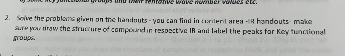 tentative wave number values etc.
2. Solve the problems given on the handouts - you can find in content area -IR handouts- make
sure you draw the structure of compound in respective IR and label the peaks for Key functional
groups.
