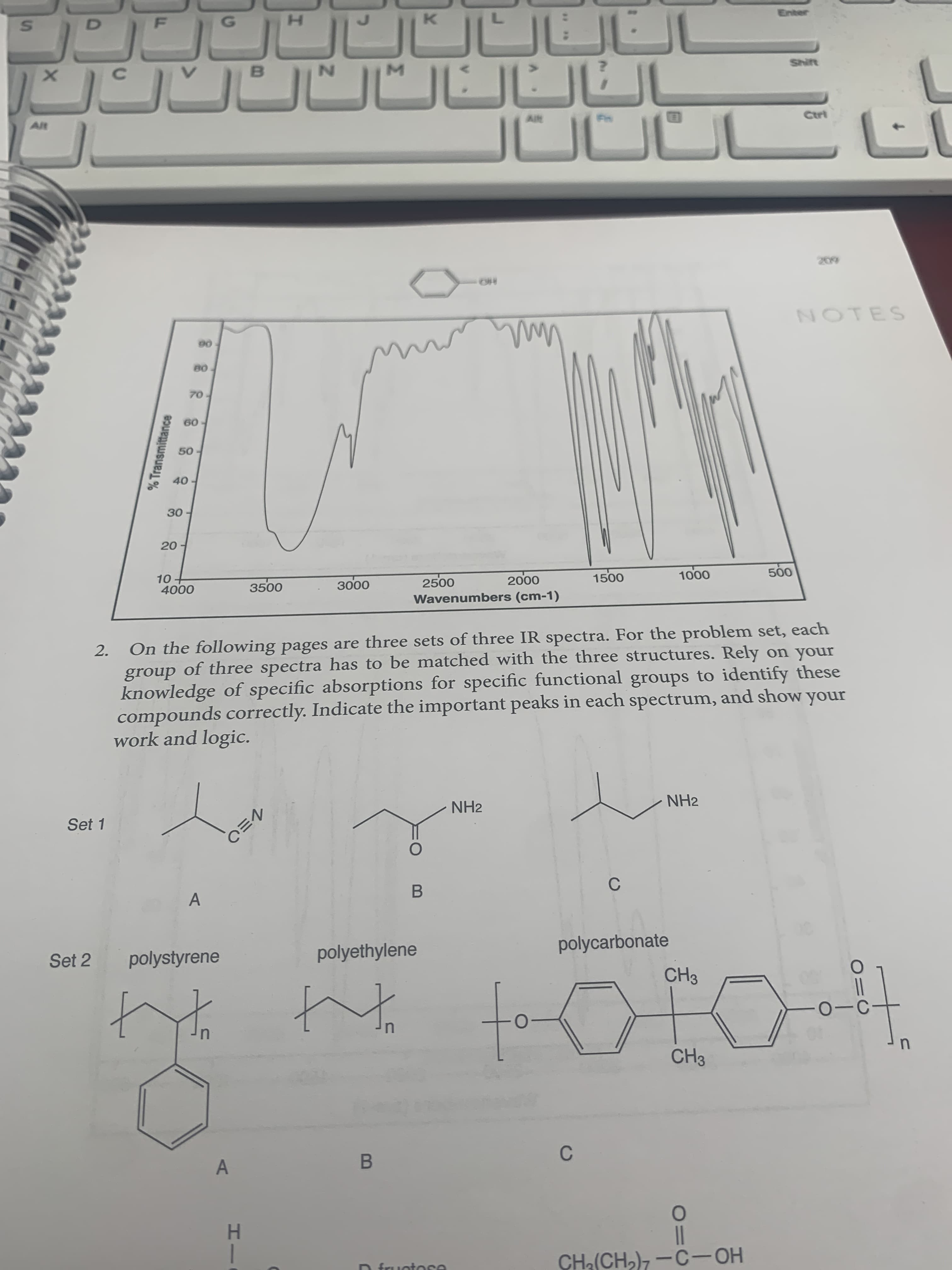 On the following pages are three sets of three IR spectra. For the problem set, each
group of three spectra has to be matched with the three structures. Rely on your
knowledge of specific absorptions for specific functional groups to identify these
compounds correctly. Indicate the important peaks in each spectrum, and show your
work and logic.
2.
NH2
NH2
Set 1
C
polyethylene
polycarbonate
Set 2
polystyrene
CH3
CH3
C
A
