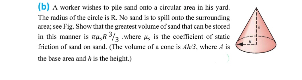 (b) A worker wishes to pile sand onto a circular area in his yard.
The radius of the circle is R. No sand is to spill onto the surrounding
area; see Fig. Show that the greatest volume of sand that can be stored
in this manner is mu,R 3/3 .where us is the coefficient of static
friction of sand on sand. (The volume of a cone is Ah/3, where A is
the base area and h is the height.)
