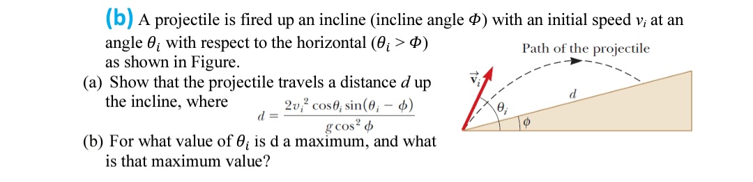 (b) A projectile is fired up an incline (incline angle ) with an initial speed v; at an
angle 0; with respect to the horizontal (0; > 0)
as shown in Figure.
(a) Show that the projectile travels a distance d up
the incline, where
Path of the projectile
d
2v,? cos0; sin(6; - 4)
d =
g cos? 6
(b) For what value of 0; is d a maximum, and what
is that maximum value?
