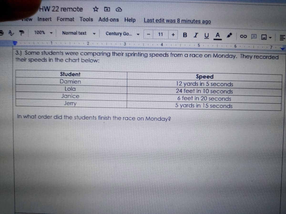 HW 22 remote
☆ 回
new Insert Format Tools Add-ons Help
Last edit was 8 minutes ago
100%
Normal text
Century Go...
в IUA
11
३ 1 ३
3
1 4
| I 5
3.) Some students were comparing their sprinting speeds from a race on Monday. They recorded
their speeds in the chart below:
Student
Speed
12 yards in 5 seconds
24 feet in 10 seconds
Damien
Lola
Janice
6 feet in 20 seconds
5 yards in 15 seconds
Jerry
In what order did the students finish the race on Monday?
