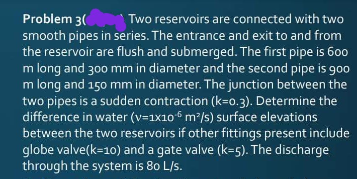 Problem 3(
smooth pipes in series. The entrance and exit to and from
the reservoir are flush and submerged. The first pipe is 600
m long and 300 mm in diameter and the second pipe is 900
m long and 150 mm in diameter. The junction between the
two pipes is a sudden contraction (k=o.3). Determine the
difference in water (v=1x10-6 m2/s) surface elevations
between the two reservoirs if other fittings present include
globe valve(k=1o) and a gate valve (k=5). The discharge
through the system is 80 L/s.
Two reservoirs are connected with two
