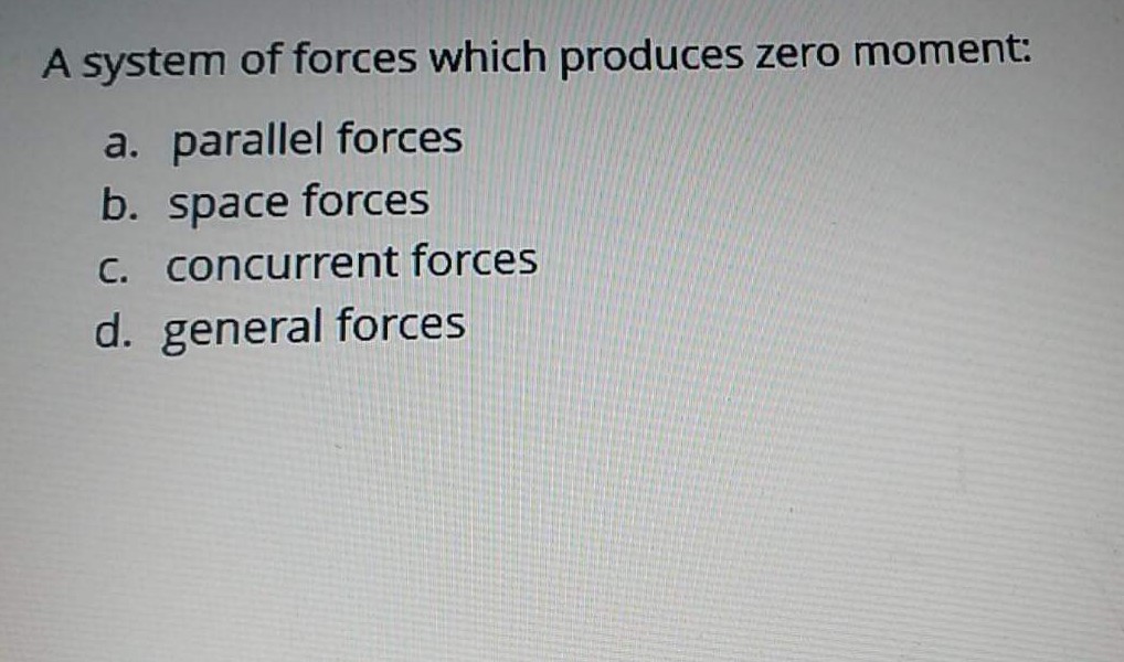 A system of forces which produces zero moment:
a. parallel forces
b. space forces
C. concurrent forces
d. general forces
