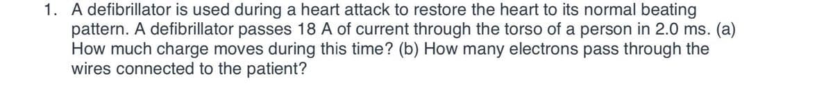 1. A defibrillator is used during a heart attack to restore the heart to its normal beating
pattern. A defibrillator passes 18 A of current through the torso of a person in 2.0 ms. (a)
How much charge moves during this time? (b) How many electrons pass through the
wires connected to the patient?
