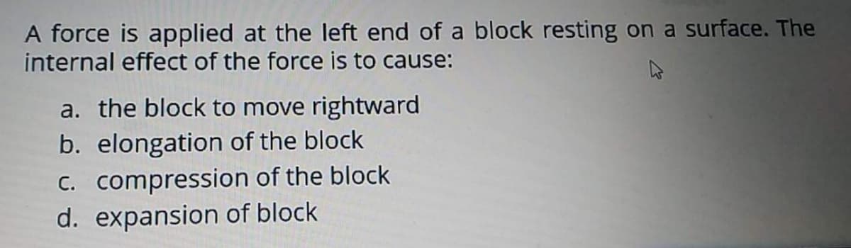 A force is applied at the left end of a block resting on a surface. The
internal effect of the force is to cause:
a. the block to move rightward
b. elongation of the block
C. compression of the block
d. expansion of block
