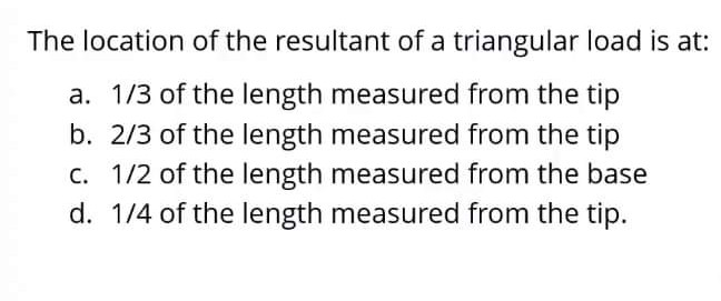 The location of the resultant of a triangular load is at:
a. 1/3 of the length measured from the tip
b. 2/3 of the length measured from the tip
c. 1/2 of the length measured from the base
d. 1/4 of the length measured from the tip.
