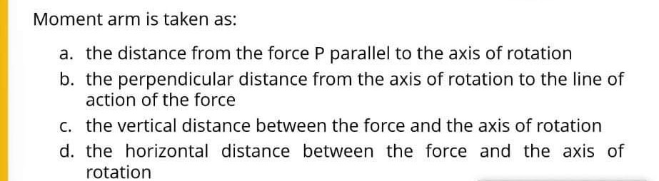 Moment arm is taken as:
a. the distance from the force P parallel to the axis of rotation
b. the perpendicular distance from the axis of rotation to the line of
action of the force
c. the vertical distance between the force and the axis of rotation
d. the horizontal distance between the force and the axis of
rotation
