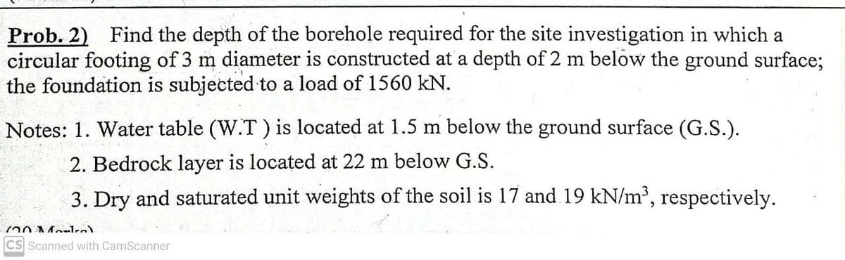 Prob. 2) Find the depth of the borehole required for the site investigation in which a
circular footing of 3 m diameter is constructed at a depth of 2 m below the ground surface;
the foundation is subjected to a load of 1560 kN.
Notes: 1. Water table (W.T ) is located at 1.5 m below the ground surface (G.S.).
2. Bedrock layer is located at 22 m below G.S.
3. Dry and saturated unit weights of the soil is 17 and 19 kN/m³, respectively.
CS Scanned with CamScanner
