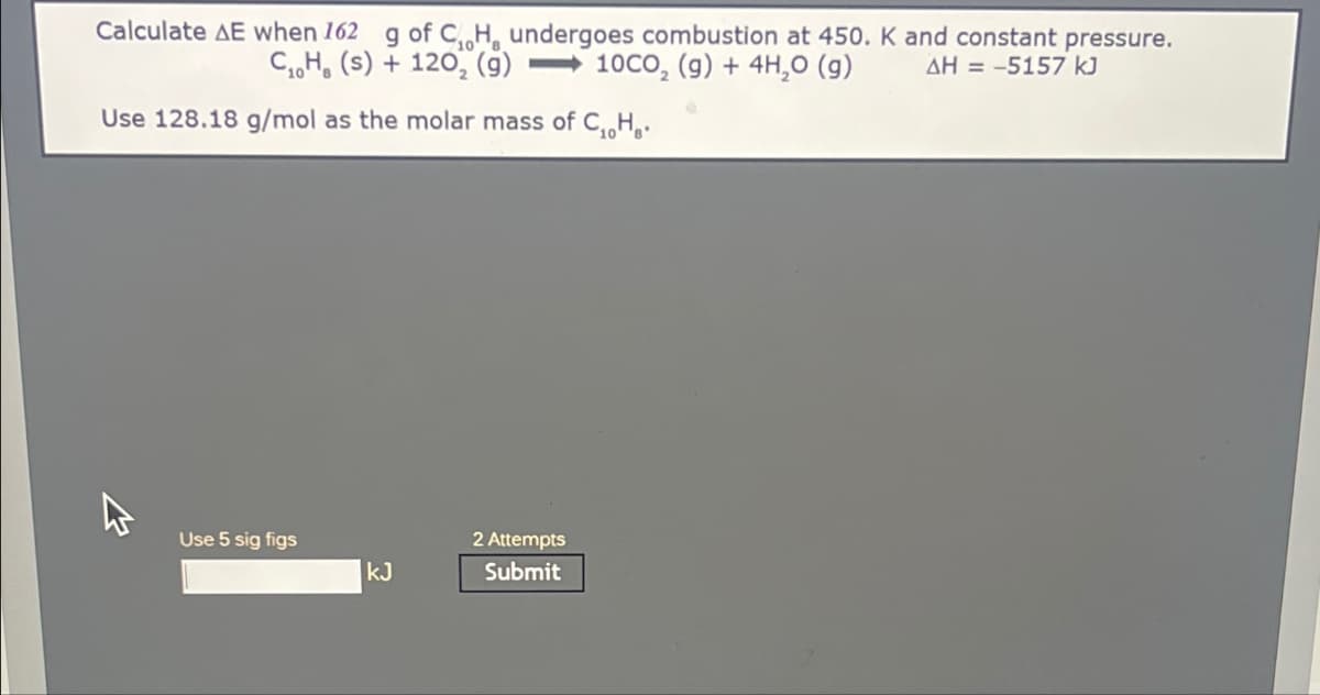 Calculate AE when 162 g of C, H, undergoes combustion at 450. K and constant pressure.
C₂H₂ (s) + 120, (g) 10CO₂ (g) + 4H₂O(g)
AH = -5157 kJ
Use 128.18 g/mol as the molar mass of C₁H₂.
Use 5 sig figs
kJ
2 Attempts
Submit