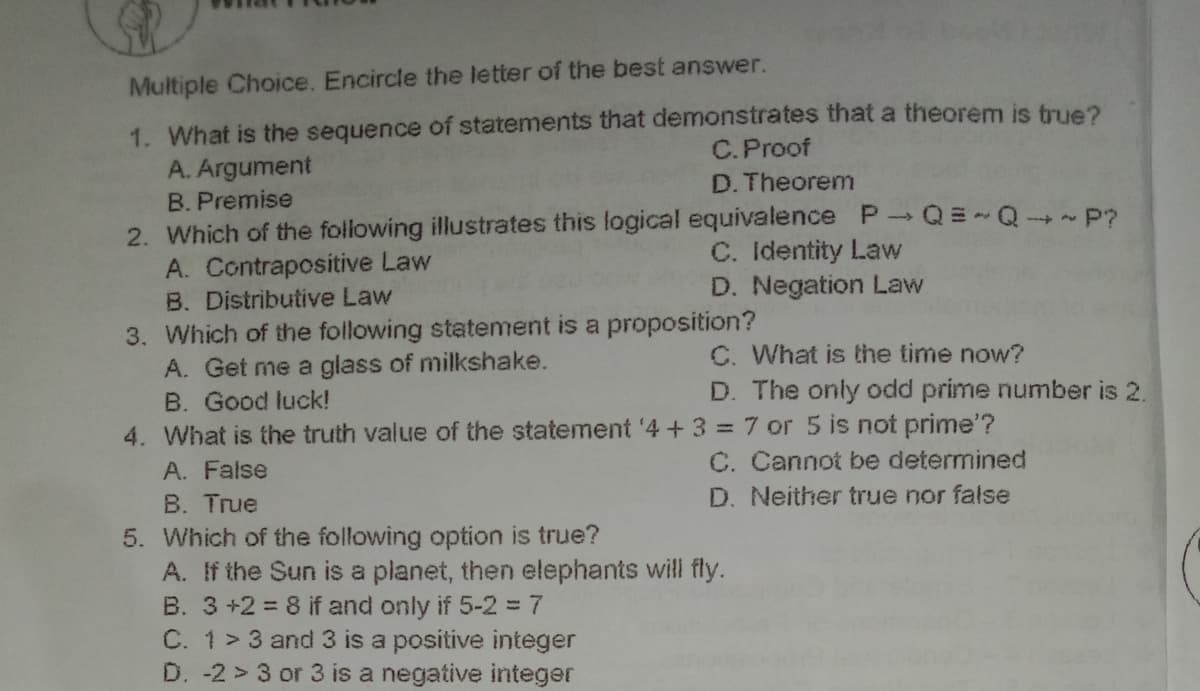 Multiple Choice. Encircle the letter of the best answer.
1. What is the sequence of statements that demonstrates that a theorem is true?
A. Argument
B. Premise
2. Which of the following illustrates this logical equivalence P Q=-Q P?
A. Contrapositive Law
B. Distributive Law
3. Which of the following statement is a proposition?
C.Proof
D. Theorem
C. Identity Law
D. Negation Law
C. What is the time now?
A. Get me a glass of milkshake.
B. Good luck!
D. The only odd prime number is 2.
4. What is the truth value of the statement '4 + 3 = 7 or 5 is not prime'?
C. Cannot be determined
D. Neither true nor false
A. False
B. True
5. Which of the following option is true?
A. If the Sun is a planet, then elephants will fly.
B. 3+2 = 8 if and only if 5-2%3D7
C. 1> 3 and 3 is a positive integer
D. -2 > 3 or 3 is a negative integer
