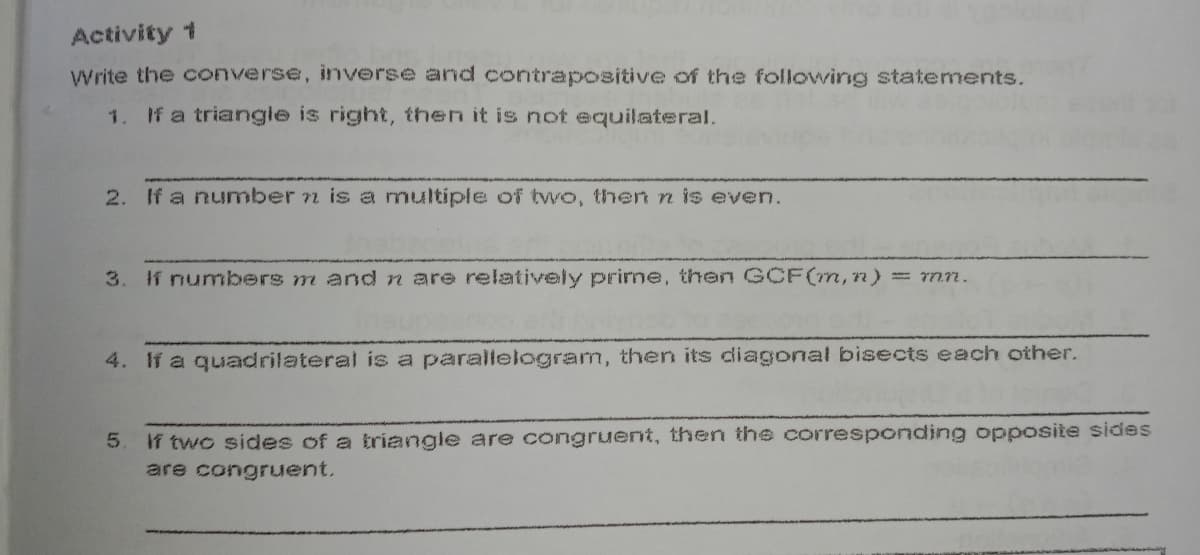 Activity 1
Write the converse, inverse and contrapositive of the following statements.
1.
If a triangle is right, then it is not equilateral.
2. If a number n is a multiple of tvwo, then n is even.
3. f numbers m and n are relatively prime, then GCF(m,n) = mn.
4. If a quadrilateral is a parallelogram, then its diagonal bisects each other.
If two sides of a triangle are congruent, then the corresponding opposite sides
are congruent.
5.
