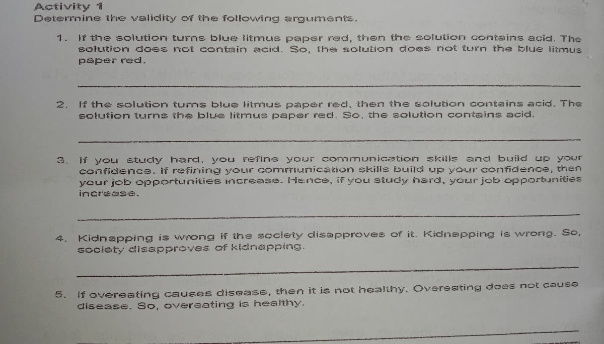 Activity 1
Determine the validity of the following arguments.
1. If the solution turns blue litmus paper red, then the solution contains acid. The
solution does not contain acid. So, the solution does not turn the blue litmus
paper red.
2.
If the solution turns blue litmus paper red, then the solution contains acid. The
solution tuurns the blue titmus paper red. So. the solution contains acid.
f you study hard, you refine your communication skills and build up your
confidence. If refining your communication skills build up your confidence, then
your job opportunities increase. Hence, if you study hard, your job opportunities
3.
increase,
Kidnapping is wrong if the society disapproves of it. Kidnapping is wrong. So,
society disapproves of kidnapping.
4.
5. If overeating causes disease, then it is not healthy. Overeating does not cause
disease. So, overeating is healthy.
