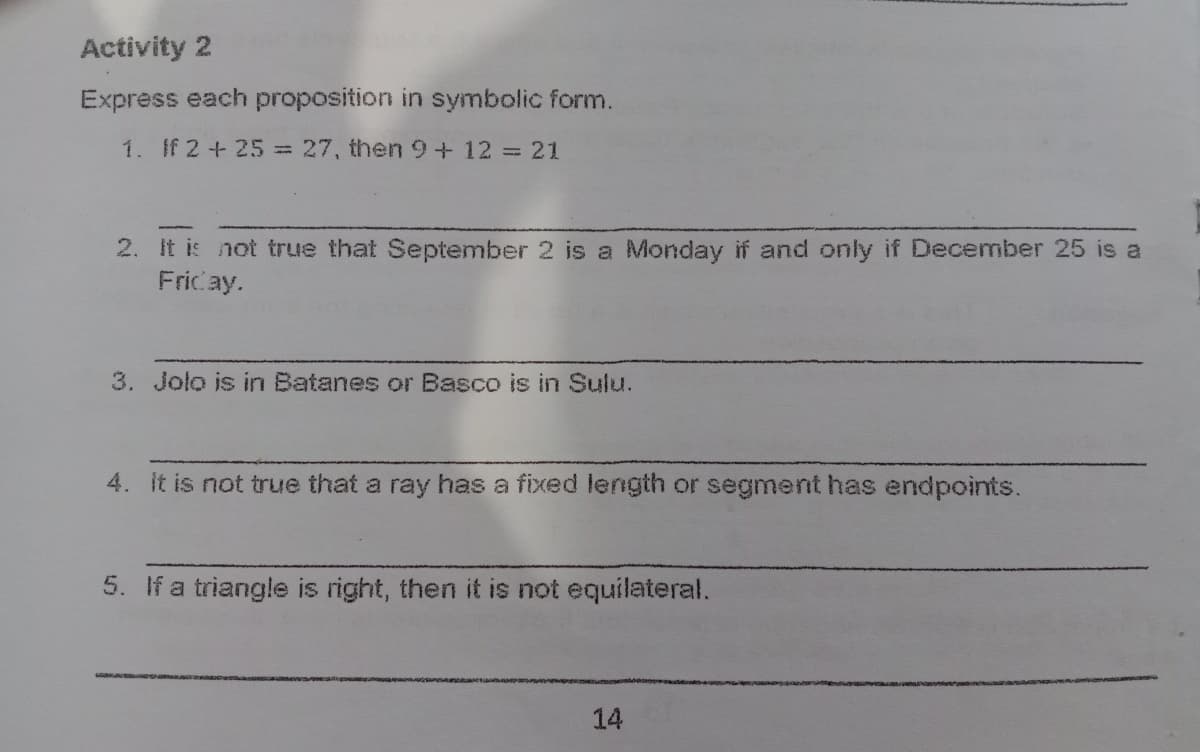 Activity 2
Express each proposition in symbolic form.
1. If 2+ 25=27, then9+12%3D21
2. It is not true that September 2 is a Monday if and only if December 25 is a
Fricay.
3. Jolo is in Batanes or Basco is in Sulu.
4. it is not true that a ray has a fixed length or segment has endpoints.
5. If a triangle is right, then it is not equilateral.
14
