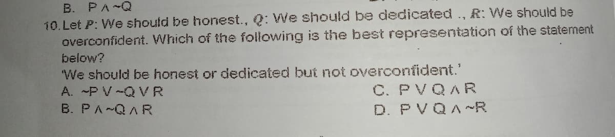 B. PA~Q
10. Let P: We should be honest., Q: We should be dedicated., R: We should be
overconfident. Which of the following is the best representation of the statement
below?
We should be honest or dedicated but not overconfident.'
C. PVQAR
D. PVQA~R
A. -P V -Q VR
B. PA~QAR
