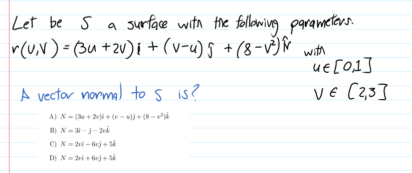 a surface with the following parameters
r(v,N) - (3u +2v)i + (v-u) g + (8-V)Ñ with
uE [0,1]
VE C2,3]
Let be s a
%3D
A vector normal to s is?
A) N = (3u +2v)î + (v – u)ĵ+ (8 – v²)k
B) N = 31 - j- 2vk
C) N = 2vî – bvî+5k
D) N = 2vî + 6vĵ+ 5k
