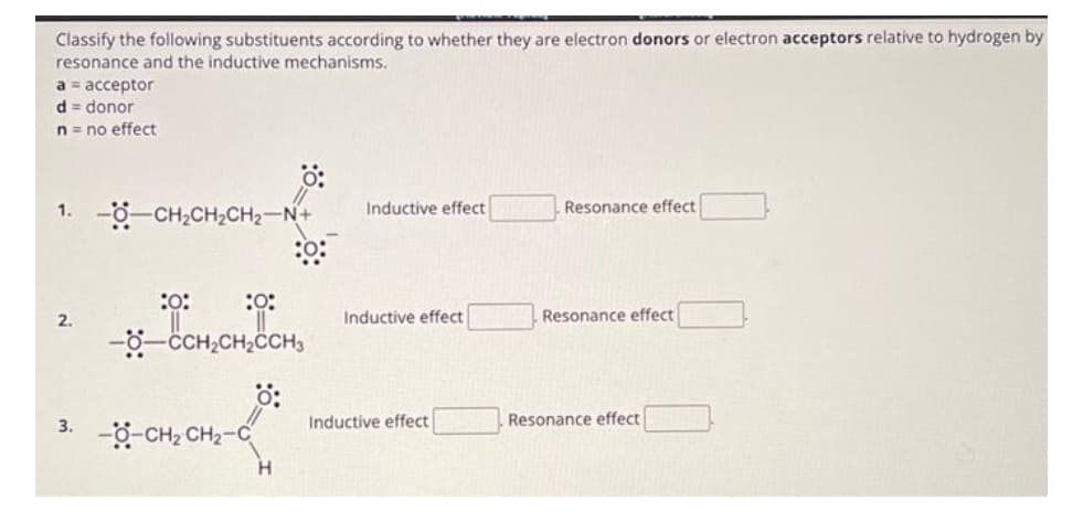 Classify the following substituents according to whether they are electron donors or electron acceptors relative to hydrogen by
resonance and the inductive mechanisms.
a = acceptor
d = donor
n = no effect
1.
2.
3.
- CHỊCH,CH2−NH
:0:
:0:
--CCH₂CH₂CCH3
-OCH, CH2–C
Inductive effect
Inductive effect
Inductive effect
Resonance effect
Resonance effect
Resonance effect