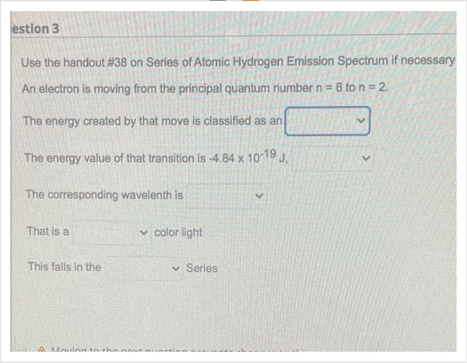 estion 3
Use the handout #38 on Series of Atomic Hydrogen Emission Spectrum if necessary
An electron is moving from the principal quantum number n = 6 to n = 2.
The energy created by that move is classified as an
The energy value of that transition is -4.84 x 10-19 J₁
The corresponding wavelenth is
That is a
This falls in the
Moving
color light
Series: