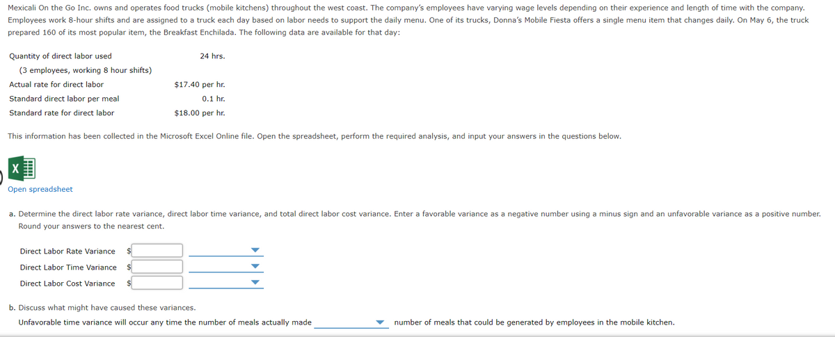 Mexicali On the Go Inc. owns and operates food trucks (mobile kitchens) throughout the west coast. The company's employees have varying wage levels depending on their experience and length of time with the company.
Employees work 8-hour shifts and are assigned to a truck each day based on labor needs to support the daily menu. One of its trucks, Donna's Mobile Fiesta offers a single menu item that changes daily. On May 6, the truck
prepared 160 of its most popular item, the Breakfast Enchilada. The following data are available for that day:
Quantity of direct labor used
(3 employees, working 8 hour shifts)
Actual rate for direct labor
Standard direct labor per meal
Standard rate for direct labor
X
Open spreadsheet
24 hrs.
This information has been collected in the Microsoft Excel Online file. Open the spreadsheet, perform the required analysis, and input your answers in the questions below.
$17.40 per hr.
0.1 hr.
$18.00 per hr.
Direct Labor Rate Variance $
Direct Labor Time Variance
Direct Labor Cost Variance
a. Determine the direct labor rate variance, direct labor time variance, and total direct labor cost variance. Enter a favorable variance as a negative number using a minus sign and an unfavorable variance as a positive number.
Round your answers to the nearest cent.
b. Discuss what might have caused these variances.
Unfavorable time variance will occur any time the number of meals actually made
number of meals that could be generated by employees in the mobile kitchen.