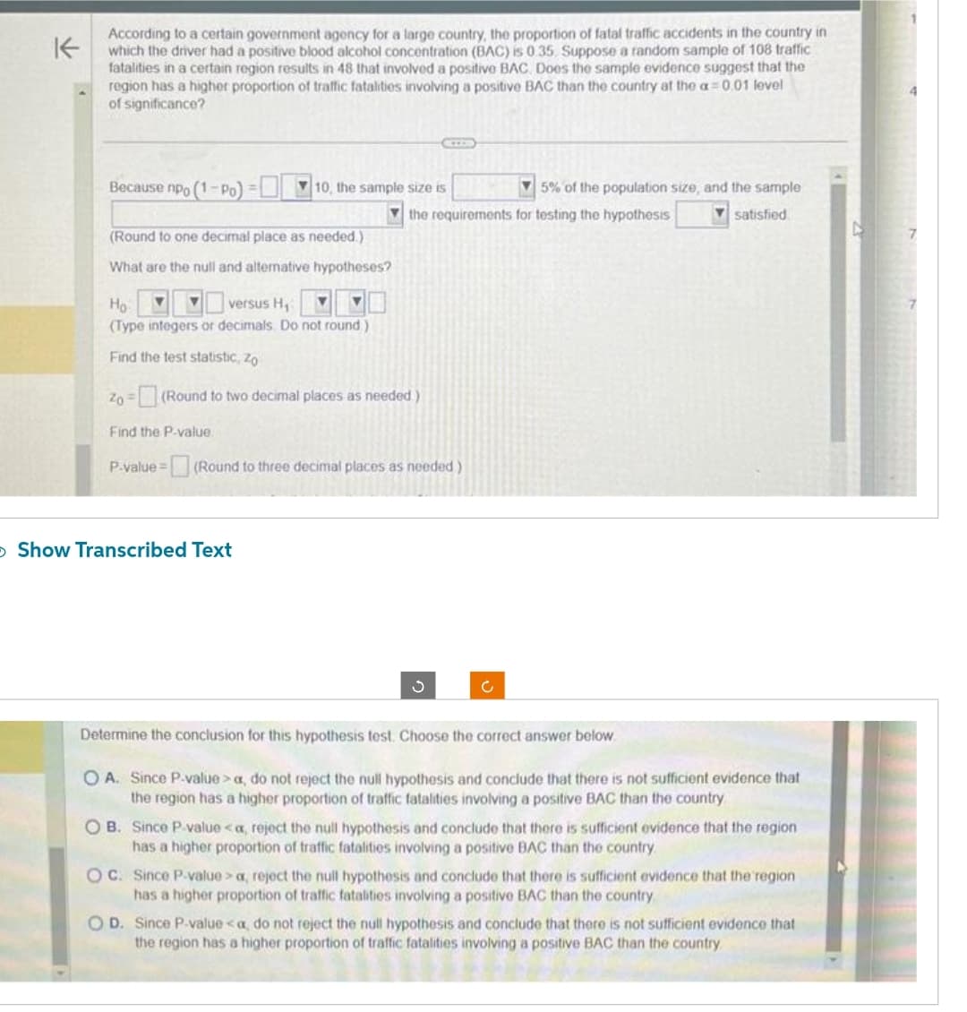 K
According to a certain government agency for a large country, the proportion of fatal traffic accidents in the country in
which the driver had a positive blood alcohol concentration (BAC) is 0.35. Suppose a random sample of 108 traffic
fatalities in a certain region results in 48 that involved a positive BAC Does the sample evidence suggest that the
region has a higher proportion of traffic fatalities involving a positive BAC than the country at the a=0.01 level
of significance?
Because npo (1-Po)=
(Round to one decimal place as needed.)
What are the null and alternative hypotheses?
Ho
▼ versus H₁ ▼
(Type integers or decimals. Do not round)
Find the test statistic, Zo
Find the P-value.
10, the sample size is
Zo - (Round to two decimal places as needed)
5% of the population size, and the sample
the requirements for testing the hypothesis
satisfied
> Show Transcribed Text
ME
P-value = (Round to three decimal places as needed)
3
c
Determine the conclusion for this hypothesis test. Choose the correct answer below.
O A. Since P-value> a, do not reject the null hypothesis and conclude that there is not sufficient evidence that
the region has a higher proportion of traffic fatalities involving a positive BAC than the country
OB. Since P-value <a, reject the null hypothesis and conclude that there is sufficient evidence that the region
has a higher proportion of traffic fatalities involving a positive BAC than the country
OC. Since P-value> a, reject the null hypothesis and conclude that there is sufficient evidence that the region
has a higher proportion of traffic fatalities involving a positive BAC than the country.
OD. Since P-value <a, do not reject the null hypothesis and conclude that there is not sufficient evidence that
the region has a higher proportion of traffic fatalities involving a positive BAC than the country.