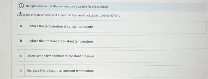 Multiple answers: Multiple answers are accepted for this question
Select one or more answers and submit. For keyboard navigation... SHOW MORE
a Reduce the temperature at constant pressure
b
C
d
Reduce the pressure at constant temperature
Increase the temperature at constant pressure
Increase the pressure at constant temperature