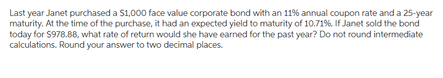 Last year Janet purchased a $1,000 face value corporate bond with an 11% annual coupon rate and a 25-year
maturity. At the time of the purchase, it had an expected yield to maturity of 10.71%. If Janet sold the bond
today for $978.88, what rate of return would she have earned for the past year? Do not round intermediate
calculations. Round your answer to two decimal places.