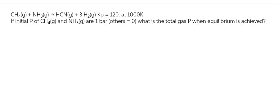 CH₂(g) + NH3(g) → HCN(g) + 3 H₂(g) Kp = 120. at 1000K
If initial P of CH4(g) and NH3(g) are 1 bar (others = 0) what is the total gas P when equilibrium is achieved?