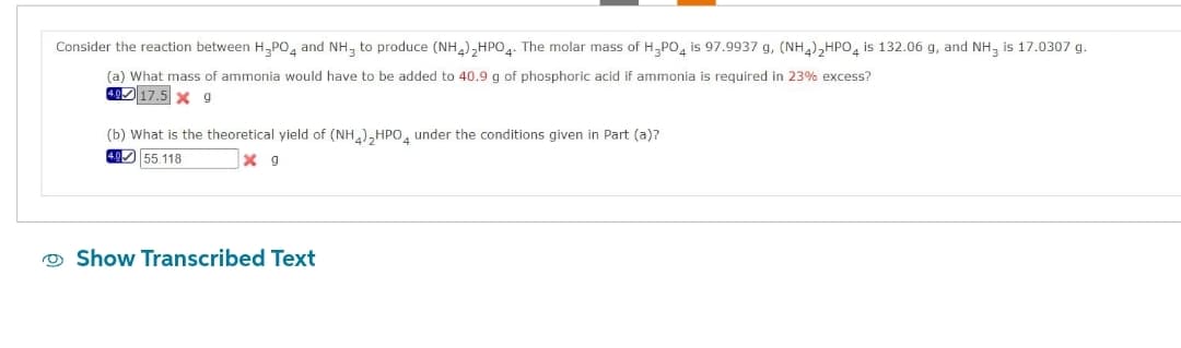 Consider the reaction between H₂PO4 and NH, to produce (NH4)₂HPO4. The molar mass of H₂PO4 is 97.9937 g, (NH4)2HPO4 is 132.06 g, and NH, is 17.0307 g.
(a) What mass of ammonia would have to be added to 40.9 g of phosphoric acid if ammonia is required in 23% excess?
4.9 17.5 X 9
(b) What is the theoretical yield of (NH4)₂HPO4 under the conditions given in Part (a)?
4.0 55.118
x g
Show Transcribed Text