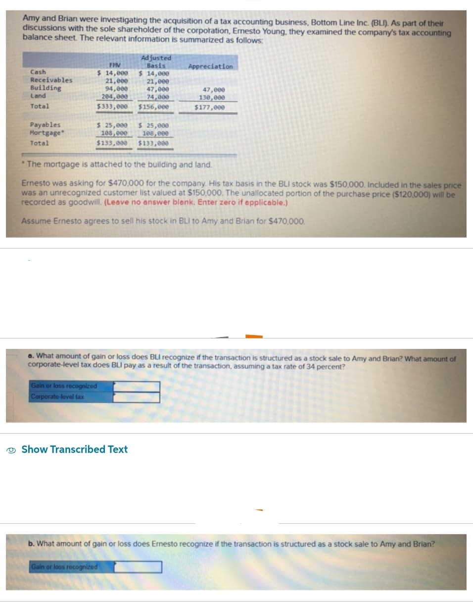 Amy and Brian were investigating the acquisition of a tax accounting business, Bottom Line Inc. (BLI). As part of their
discussions with the sole shareholder of the corporation, Ernesto Young, they examined the company's tax accounting
balance sheet. The relevant information is summarized as follows:
Cash
Receivables
Building
Land
Total
Payables
Mortgage*
Total
FMV
$ 14,000
21,000
94,000
204,000
$333,000
$ 25,000 $ 25,000
108,000
108,000
$133,000
$133,000
Adjusted
Basis
$ 14,000
Gain or loss recognized
Corporate-level tax
21,000
47,000
74,000
$156,000
Show Transcribed Text
The mortgage is attached to the building and land.
Ernesto was asking for $470,000 for the company. His tax basis in the BLI stock was $150,000. Included in the sales price
was an unrecognized customer list valued at $150,000. The unallocated portion of the purchase price ($120,000) will be
recorded as goodwill. (Leave no answer blank. Enter zero if applicable.)
Assume Ernesto agrees to sell his stock in BLI to Amy and Brian for $470,000.
Appreciation
a. What amount of gain or loss does BLI recognize if the transaction is structured as a stock sale to Amy and Brian? What amount of
corporate-level tax does BLI pay as a result of the transaction, assuming a tax rate of 34 percent?
Gain or loss recognized
47,000
130,000
$177,000
b. What amount of gain or loss does Ernesto recognize if the transaction is structured as a stock sale to Amy and Brian?