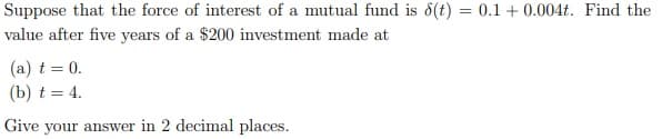 Suppose that the force of interest of a mutual fund is 8(t) = 0.1 +0.004t. Find the
value after five years of a $200 investment made at
(a) t = 0.
(b) t = 4.
Give your answer in 2 decimal places.