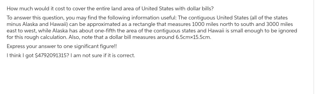 How much would it cost to cover the entire land area of United States with dollar bills?
To answer this question, you may find the following information useful: The contiguous United States (all of the states
minus Alaska and Hawaii) can be approximated as a rectangle that measures 1000 miles north to south and 3000 miles
east to west, while Alaska has about one-fifth the area of the contiguous states and Hawaii is small enough to be ignored
for this rough calculation. Also, note that a dollar bill measures around 6.5cmx15.5cm.
Express your answer to one significant figure!!
I think I got $4792091315? I am not sure if it is correct.