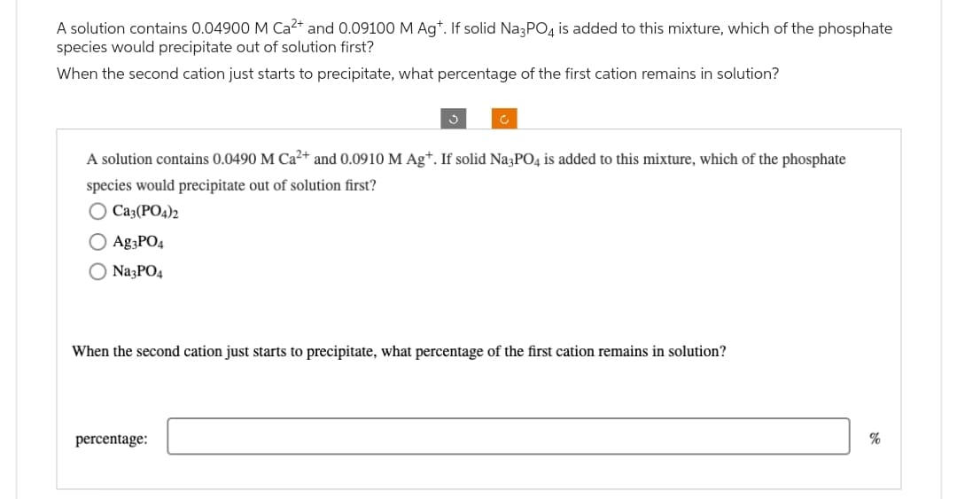 A solution contains 0.04900 M Ca²+ and 0.09100 M Agt. If solid Na3PO4 is added to this mixture, which of the phosphate
species would precipitate out of solution first?
When the second cation just starts to precipitate, what percentage of the first cation remains in solution?
A solution contains 0.0490 M Ca²+ and 0.0910 M Agt. If solid Na3PO4 is added to this mixture, which of the phosphate
species would precipitate out of solution first?
O Ca3(PO4)2
Ag3PO4
O Na3PO4
When the second cation just starts to precipitate, what percentage of the first cation remains in solution?
percentage:
%