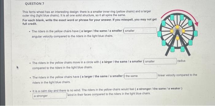 QUESTION 7
This ferris wheel has an interesting design: there is a smaller inner ring (yellow chairs) and a larger
outer ring (light blue chairs). It is all one solid structure, so it all spins the same.
For each blank, write the exact word or phrase for your answer. If you misspell, you may not get
full credit.
•The riders in the yellow chairs have (a larger / the same/ a smaller) smaller
angular velocity compared to the riders in the light blue chairs.
•The riders in the yellow chairs move in a circle with (a larger / the same / a smaller) smaller
compared to the riders in the light blue chairs.
•The riders in the yellow chairs have (a larger / the same / a smaller the same
riders in the light blue chairs.
radius
linear velocity compared to the
. It is a calm day and there is no wind. The riders in the yellow chairs would feel (a stronger / the same / a weaker)
a stronger
wind in their faces compared to the riders in the light blue chairs.