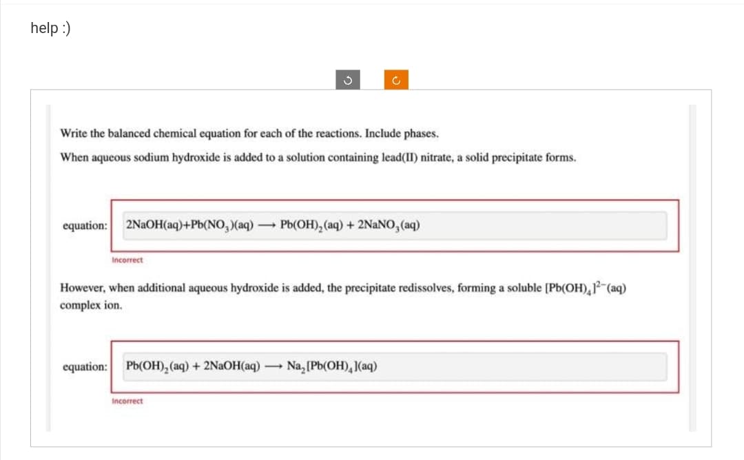 help :)
Ç
Write the balanced chemical equation for each of the reactions. Include phases.
When aqueous sodium hydroxide is added to a solution containing lead(II) nitrate, a solid precipitate forms.
Incorrect
equation: 2NaOH(aq)+Pb(NO₂)(aq) - Pb(OH)₂ (aq) + 2NaNO, (aq)
c
However, when additional aqueous hydroxide is added, the precipitate redissolves, forming a soluble [Pb(OH), 12(aq)
complex ion.
equation: Pb(OH)₂(aq) +2NaOH(aq) - Na₂ [Pb(OH)4](aq)
Incorrect