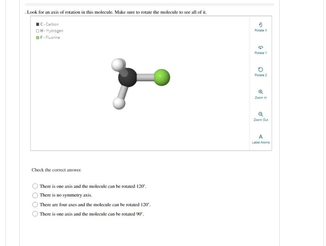 Look for an axis of rotation in this molecule. Make sure to rotate the molecule to see all of it.
C-Carbon
H-Hydrogen
F-Fluorine
Check the correct answer.
There is one axis and the molecule can be rotated 120°.
There is no symmetry axis.
There are four axes and the molecule can be rotated 120°.
There is one axis and the molecule can be rotated 90°.
9
Rotate X
9
Rotate Y
5
Rotate Z
Zoom In
Q
Zoom Out
A
Label Atoms