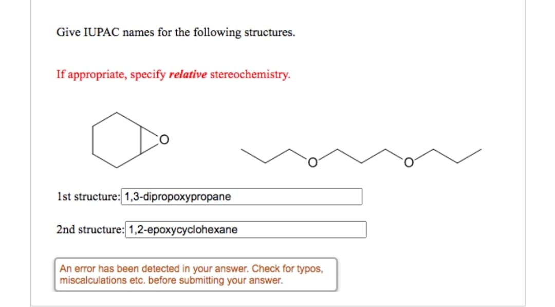 Give IUPAC names for the following structures.
If appropriate, specify relative stereochemistry.
1st structure: 1,3-dipropoxypropane
2nd structure: 1,2-epoxycyclohexane
An error has been detected in your answer. Check for typos,
miscalculations etc. before submitting your answer.