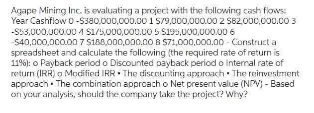 Agape Mining Inc. is evaluating a project with the following cash flows:
Year Cashflow 0-$380,000,000.00 1 $79,000,000.00 2 $82,000,000.00 3
-$53,000,000.00 4 $175,000,000.00 5 $195,000,000.00 6
-$40,000,000.00 7 $188,000,000.00 8 $71,000,000.00 - Construct a
spreadsheet and calculate the following (the required rate of return is
11%): o Payback period o Discounted payback period o Internal rate of
return (IRR) o Modified IRR. The discounting approach. The reinvestment
approach. The combination approach o Net present value (NPV) - Based
on your analysis, should the company take the project? Why?