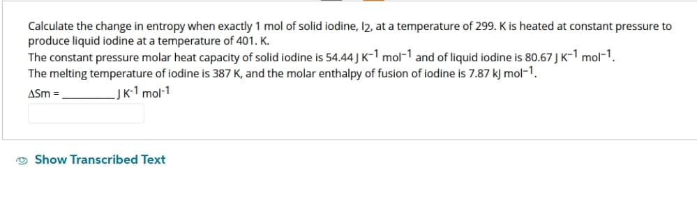 Calculate the change in entropy when exactly 1 mol of solid iodine, 12, at a temperature of 299. K is heated at constant pressure to
produce liquid iodine at a temperature of 401. K.
The constant pressure molar heat capacity of solid iodine is 54.44 J K-1 mol-1 and of liquid iodine is 80.67 J K-1 mol-1.
The melting temperature of iodine is 387 K, and the molar enthalpy of fusion of iodine is 7.87 kJ mol-1.
ASM =
J K-1 mol-1
Show Transcribed Text