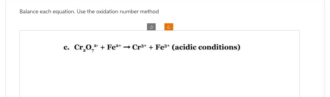 Balance each equation. Use the oxidation number method
3
c. Cr₂O, + Fe²+ → Cr³+ + Fe³+ (acidic conditions)