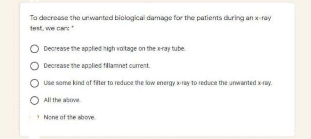 To decrease the unwanted biological damage for the patients during an x-ray
test, we can: *
Decrease the applied high voltage on the x-ray tube.
Decrease the applied fillamnet current.
Use some kind of filter to reduce the low energy x-ray to reduce the unwanted x-ray.
O All the above.
> None of the above.
