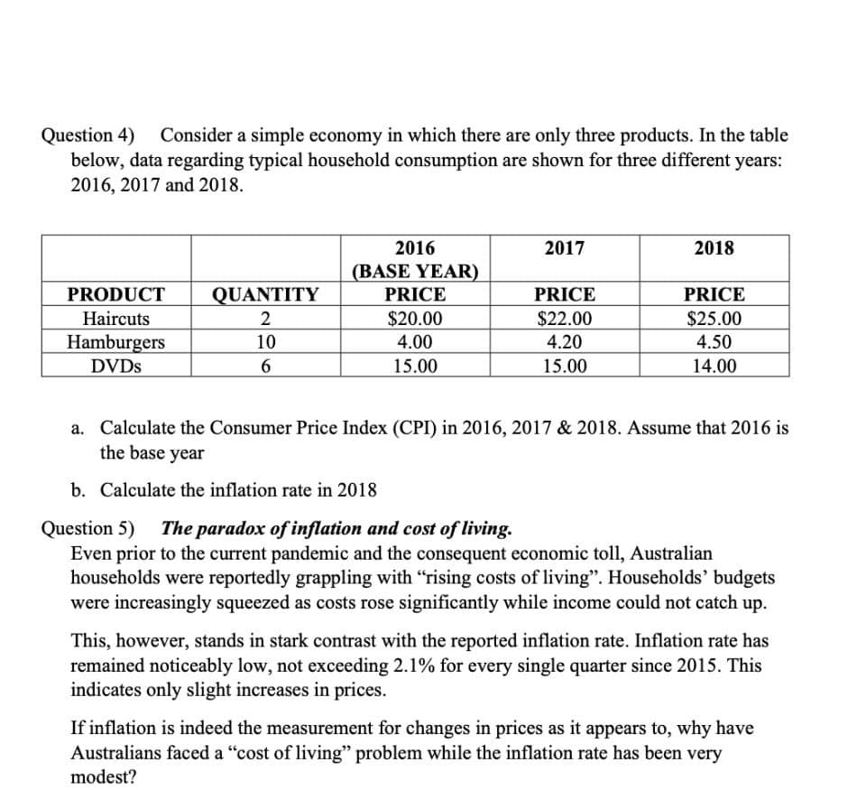 Question 4)
below, data regarding typical household consumption are shown for three different years:
2016, 2017 and 2018.
Consider a simple economy in which there are only three products. In the table
2016
2017
2018
(BASE YEAR)
PRODUCT
QUANTITY
PRICE
PRICE
PRICE
Haircuts
2
$20.00
$22.00
$25.00
Hamburgers
10
4.00
4.20
4.50
DVDS
6.
15.00
15.00
14.00
a. Calculate the Consumer Price Index (CPI) in 2016, 2017 & 2018. Assume that 2016 is
the base year
b. Calculate the inflation rate in 2018
Question 5) The paradox of inflation and cost of living.
Even prior to the current pandemic and the consequent economic toll, Australian
households were reportedly grappling with "rising costs of living". Households' budgets
were increasingly squeezed as costs rose significantly while income could not catch up.
This, however, stands in stark contrast with the reported inflation rate. Inflation rate has
remained noticeably low, not exceeding 2.1% for every single quarter since 2015. This
indicates only slight increases in prices.
If inflation is indeed the measurement for changes in prices as it appears to, why have
Australians faced a "cost of living" problem while the inflation rate has been very
modest?
