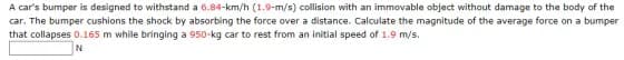 A car's bumper is designed to withstand a 6.84-km/h (1.9-m/s) collision with an immovable object without damage to the body of the
car. The bumper cushions the shock by absorbing the force over a distance. Calculate the magnitude of the average force on a bumper
that collapses 0.165 m while bringing a 950-kg car to rest from an initial speed of 1.9 m/s.
