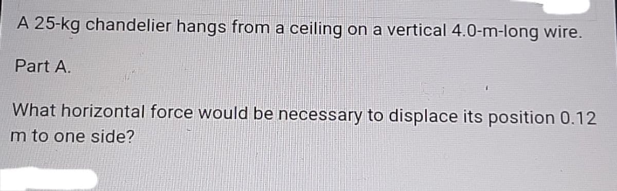 A 25-kg chandelier hangs from a ceiling on a vertical 4.0-m-long wire.
Part A.
What horizontal force would be necessary to displace its position 0.12
m to one side?
