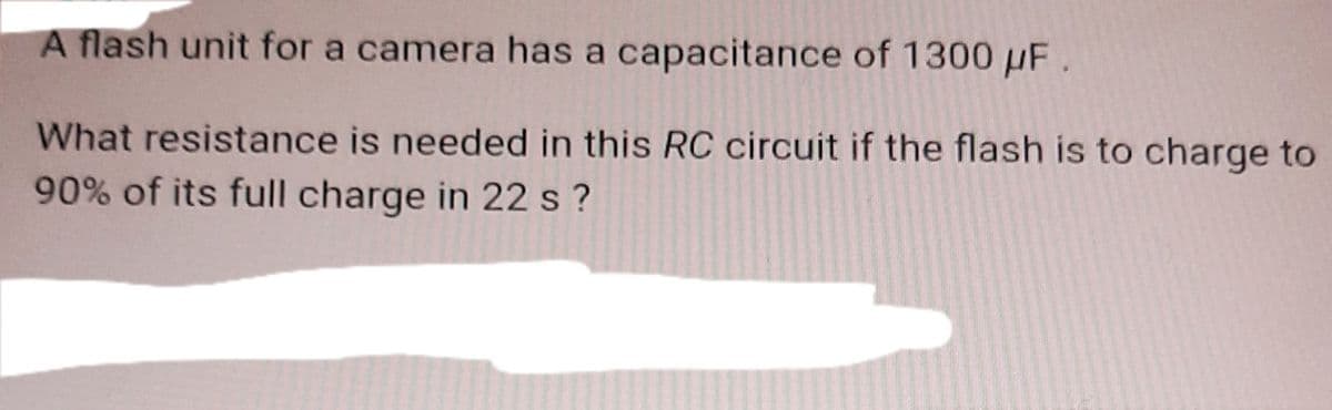 A flash unit for a camera has a capacitance of 1300 µF.
What resistance is needed in this RC circuit if the flash is to charge to
90% of its full charge in 22 s ?
