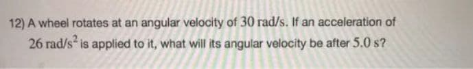 12) A wheel rotates at an angular velocity of 30 rad/s. If an acceleration of
26 rad/s is applied to it, what will its angular velocity be after 5.0 s?
