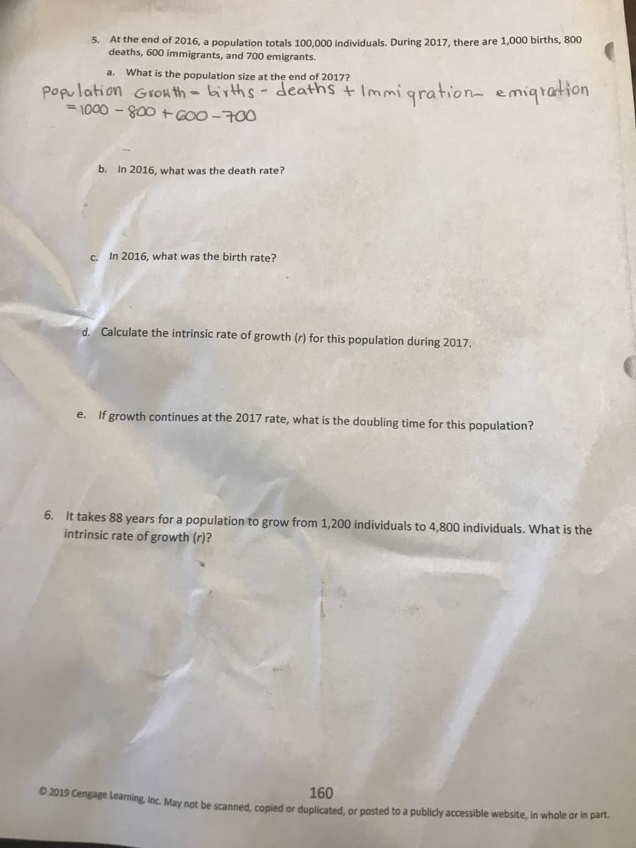 5. At the end of 2016, a population totals 100.000 individuals. During 2017, there are 1,000 births, 800
deaths, 600 immigrants, and 700 emigrants.
What is the population size at the end of 2017?
a.
Popu lation Gronth - births-deaths + Immigrationa emiqration
= 1000 -800+GOO-700
b. In 2016, what was the death rate?
C.
In 2016, what was the birth rate?
d. Calculate the intrinsic rate of growth (r) for this population during 2017.
e.
If growth continues at the 2017 rate, what is the doubling time for this population?
6. It takes 88 years for a population to grow from 1,200 individuals to 4,800 individuals. What is the
intrinsic rate of growth (r)?
160
O 2019 Cengage Learning, inc. May not be scanned, copied or duplicated, or posted to a publicly accessible website, in whole or in part.
